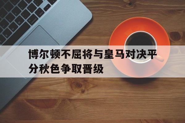 博尔顿不屈将与皇马对决平分秋色争取晋级的简单介绍
