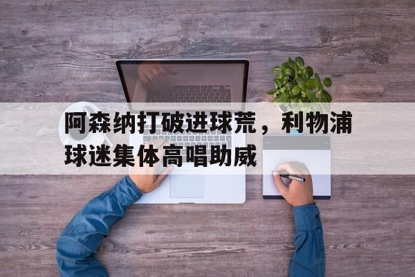 阿森纳打破进球荒，利物浦球迷集体高唱助威